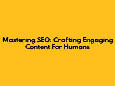 Mastering SEO: Crafting Engaging Content For Humans