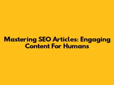 Mastering SEO Articles: Engaging Content For Humans