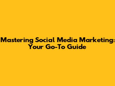 Mastering Social Media Marketing: Your Go-To Guide