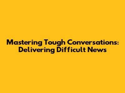 Mastering Tough Conversations: Delivering Difficult News