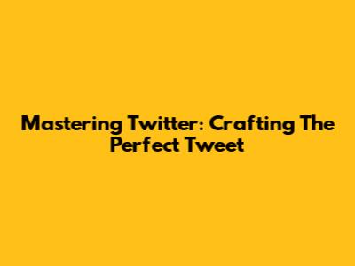 Mastering Twitter: Crafting The Perfect Tweet