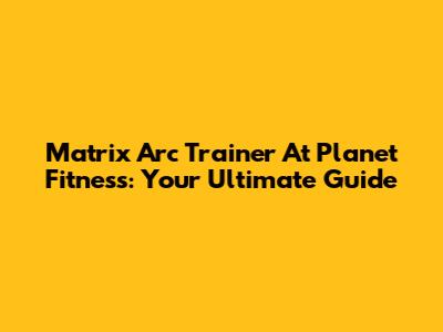Matrix Arc Trainer At Planet Fitness: Your Ultimate Guide