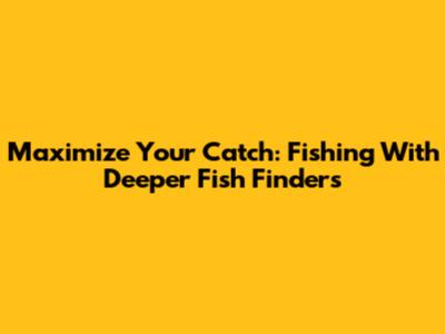 Maximize Your Catch: Fishing With Deeper Fish Finders