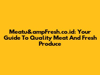 Meatu&ampFresh.co.id: Your Guide To Quality Meat And Fresh Produce