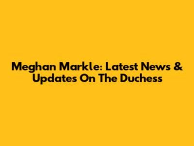 Meghan Markle: Latest News & Updates On The Duchess