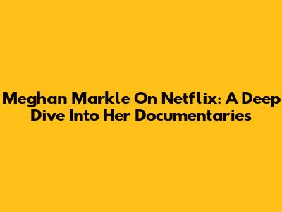 Meghan Markle On Netflix: A Deep Dive Into Her Documentaries