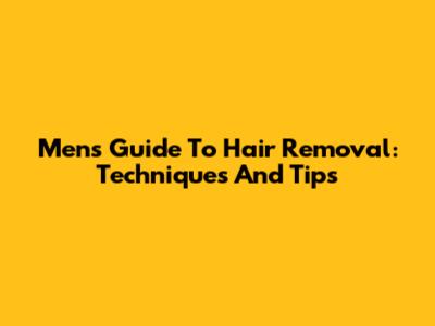 Men's Guide To Hair Removal: Techniques And Tips