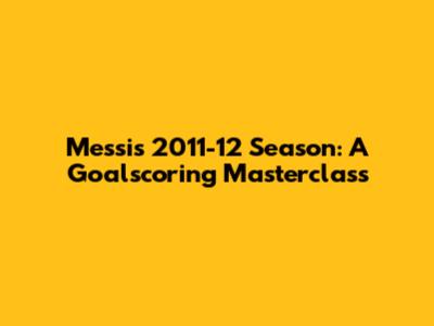 Messi's 2011-12 Season: A Goalscoring Masterclass