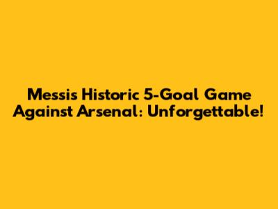 Messi's Historic 5-Goal Game Against Arsenal: Unforgettable!