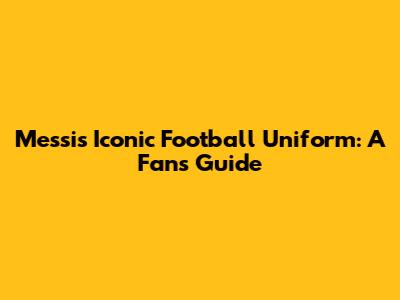 Messi's Iconic Football Uniform: A Fan's Guide