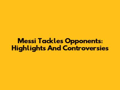 Messi Tackles Opponents: Highlights And Controversies