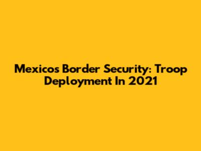 Mexico's Border Security: Troop Deployment In 2021