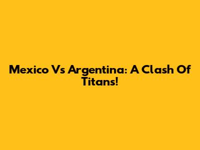 Mexico Vs Argentina: A Clash Of Titans!