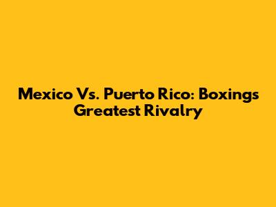 Mexico Vs. Puerto Rico: Boxing's Greatest Rivalry