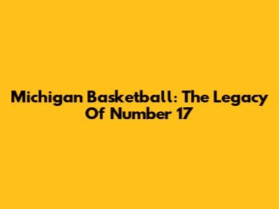 Michigan Basketball: The Legacy Of Number 17