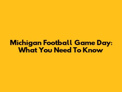 Michigan Football Game Day: What You Need To Know