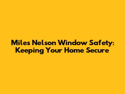 Miles Nelson Window Safety: Keeping Your Home Secure