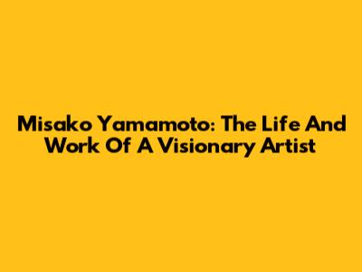 Misako Yamamoto: The Life And Work Of A Visionary Artist