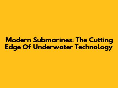 Modern Submarines: The Cutting Edge Of Underwater Technology