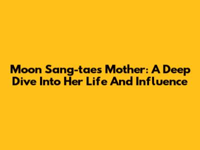 Moon Sang-tae's Mother: A Deep Dive Into Her Life And Influence