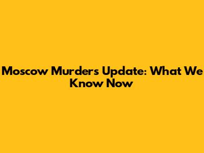 Moscow Murders Update: What We Know Now