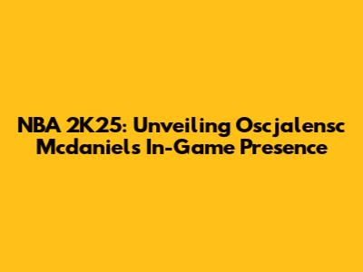 NBA 2K25: Unveiling Oscjalensc Mcdaniels' In-Game Presence
