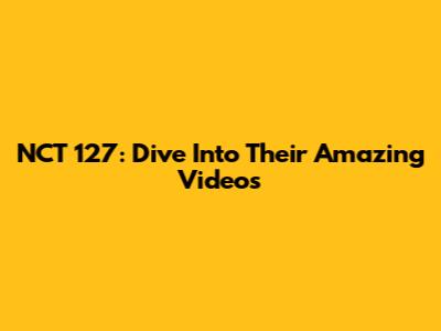 NCT 127: Dive Into Their Amazing Videos