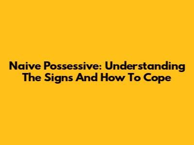 Naive Possessive: Understanding The Signs And How To Cope