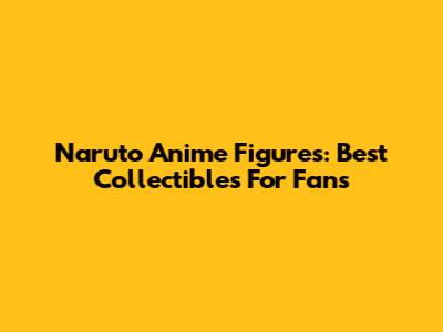 Naruto Anime Figures: Best Collectibles For Fans