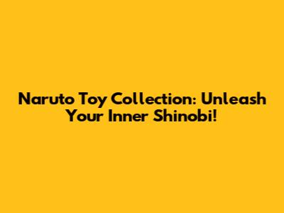 Naruto Toy Collection: Unleash Your Inner Shinobi!