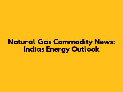 Natural Gas Commodity News: India's Energy Outlook
