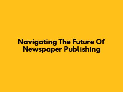Navigating The Future Of Newspaper Publishing