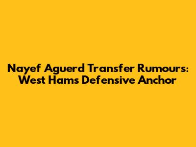 Nayef Aguerd Transfer Rumours: West Ham's Defensive Anchor