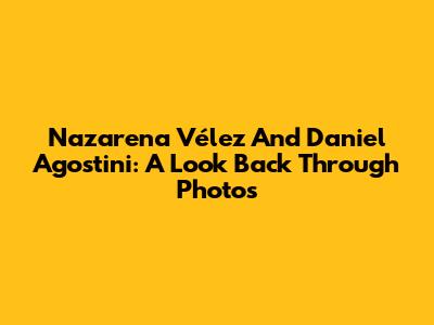 Nazarena Vélez And Daniel Agostini: A Look Back Through Photos