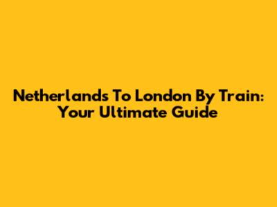 Netherlands To London By Train: Your Ultimate Guide