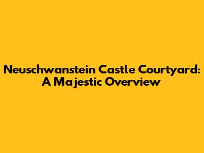 Neuschwanstein Castle Courtyard: A Majestic Overview