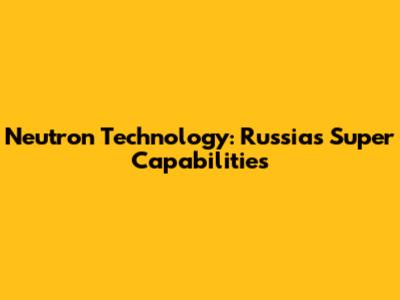 Neutron Technology: Russia's Super Capabilities