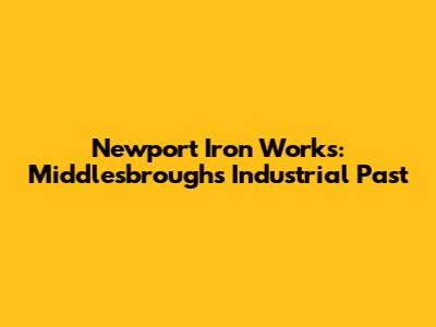 Newport Iron Works: Middlesbrough's Industrial Past