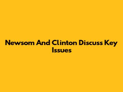 Newsom And Clinton Discuss Key Issues