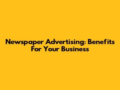 Newspaper Advertising: Benefits For Your Business
