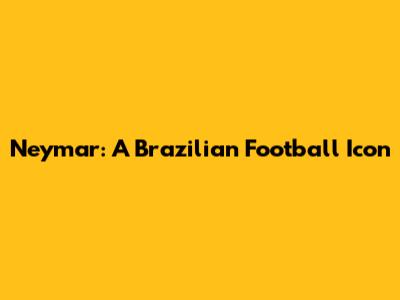 Neymar: A Brazilian Football Icon