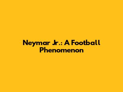 Neymar Jr.: A Football Phenomenon