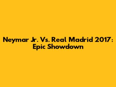Neymar Jr. Vs. Real Madrid 2017: Epic Showdown