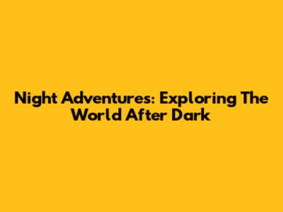 Night Adventures: Exploring The World After Dark