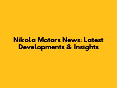 Nikola Motors News: Latest Developments & Insights