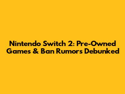 Nintendo Switch 2: Pre-Owned Games & Ban Rumors Debunked