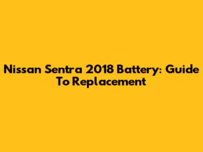 Nissan Sentra 2018 Battery: Guide To Replacement