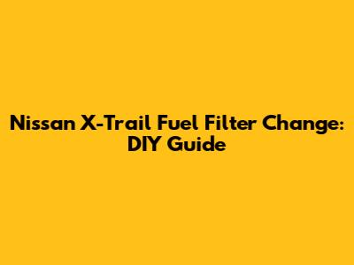 Nissan X-Trail Fuel Filter Change: DIY Guide