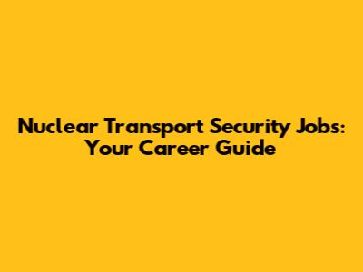 Nuclear Transport Security Jobs: Your Career Guide