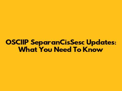 OSCIIP SeparanCisSesc Updates: What You Need To Know